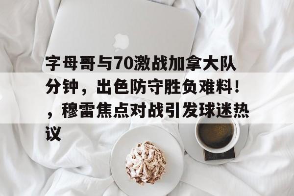 字母哥与70激战加拿大队分钟，出色防守胜负难料！，穆雷焦点对战引发球迷热议的简单介绍-九游游戏中心