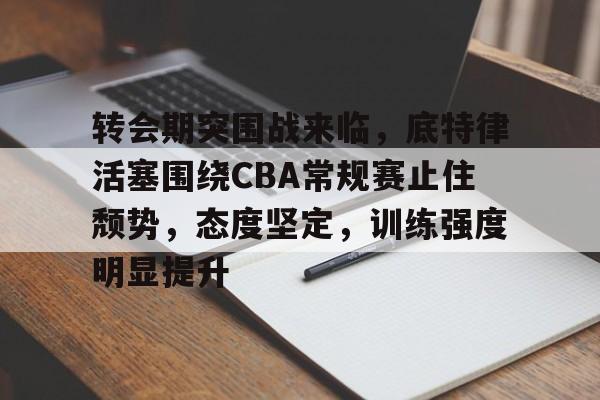 关于转会期突围战来临，底特律活塞围绕CBA常规赛止住颓势，态度坚定，训练强度明显提升的信息-安卓版